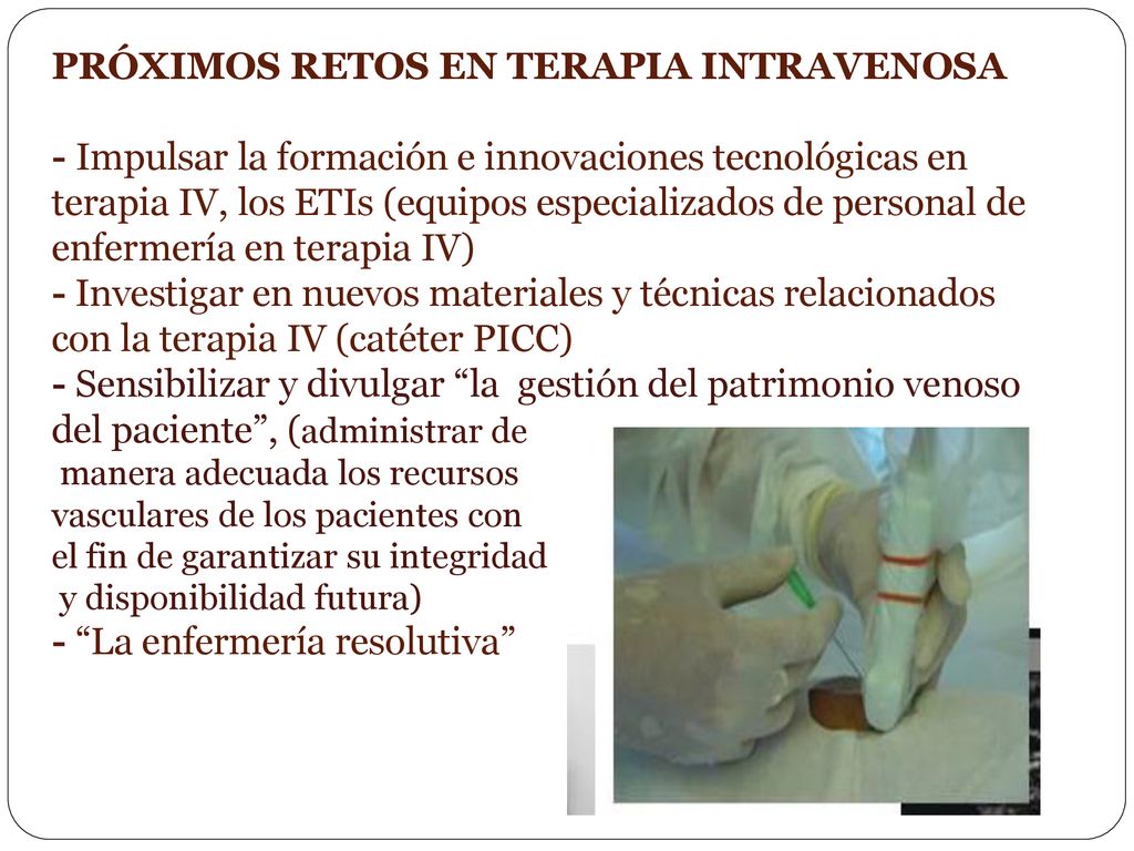 PRÓXIMOS RETOS EN TERAPIA INTRAVENOSA - Impulsar la formación e innovaciones tecnológicas en terapia IV, los ETIs (equipos especializados de personal de enfermería en terapia IV) - Investigar en nuevos materiales y técnicas relacionados con la terapia IV (catéter PICC) - Sensibilizar y divulgar la gestión del patrimonio venoso del paciente , (administrar de manera adecuada los recursos vasculares de los pacientes con el fin de garantizar su integridad y disponibilidad futura) - La enfermería resolutiva