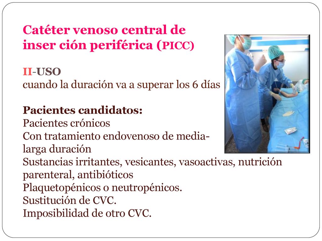 Catéter venoso central de inser ción periférica (PICC) II-USO cuando la duración va a superar los 6 días Pacientes candidatos: Pacientes crónicos Con tratamiento endovenoso de media- larga duración Sustancias irritantes, vesicantes, vasoactivas, nutrición parenteral, antibióticos Plaquetopénicos o neutropénicos.