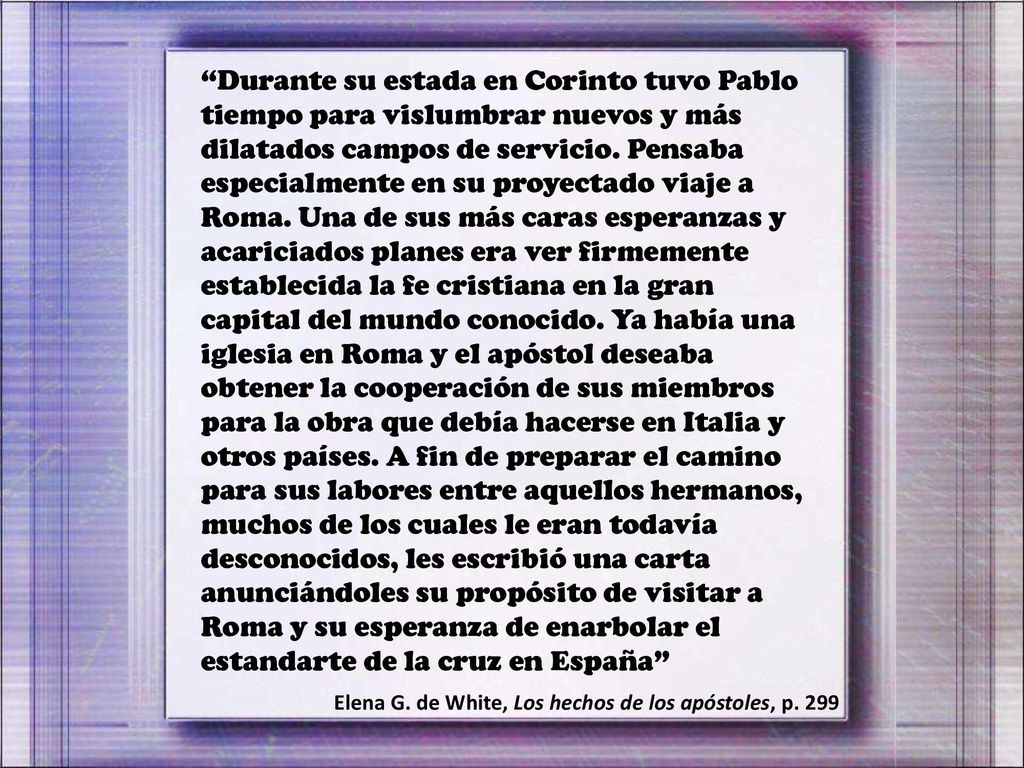 Durante su estada en Corinto tuvo Pablo tiempo para vislumbrar nuevos y más dilatados campos de servicio. Pensaba especialmente en su proyectado viaje a Roma. Una de sus más caras esperanzas y acariciados planes era ver firmemente establecida la fe cristiana en la gran capital del mundo conocido. Ya había una iglesia en Roma y el apóstol deseaba obtener la cooperación de sus miembros para la obra que debía hacerse en Italia y otros países. A fin de preparar el camino para sus labores entre aquellos hermanos, muchos de los cuales le eran todavía desconocidos, les escribió una carta anunciándoles su propósito de visitar a Roma y su esperanza de enarbolar el estandarte de la cruz en España