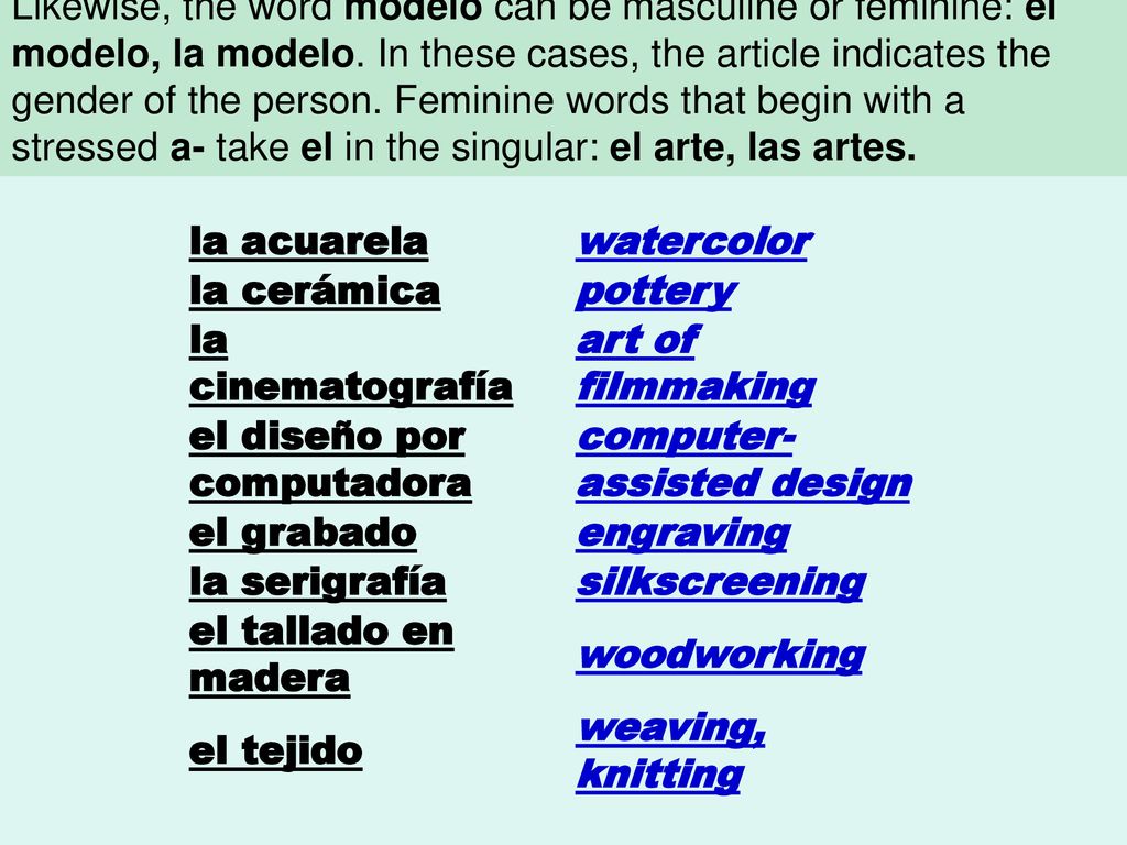 Words that end in -ista can be masculine or feminine depending on the person they refer to: el artista, la artista. Likewise, the word modelo can be masculine or feminine: el modelo, la modelo. In these cases, the article indicates the gender of the person. Feminine words that begin with a stressed a- take el in the singular: el arte, las artes.
