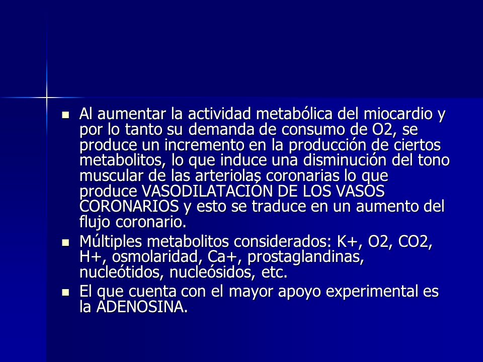 Al aumentar la actividad metabólica del miocardio y por lo tanto su demanda de consumo de O2, se produce un incremento en la producción de ciertos metabolitos, lo que induce una disminución del tono muscular de las arteriolas coronarias lo que produce VASODILATACIÓN DE LOS VASOS CORONARIOS y esto se traduce en un aumento del flujo coronario.
