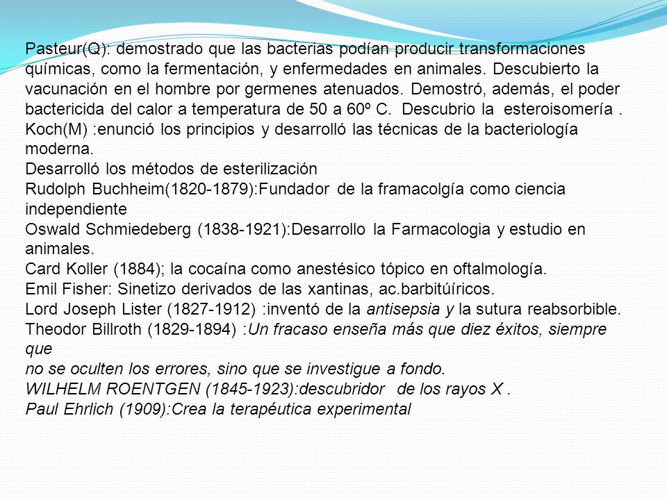 Pasteur(Q): demostrado que las bacterias podían producir transformaciones químicas, como la fermentación, y enfermedades en animales. Descubierto la vacunación en el hombre por germenes atenuados. Demostró, además, el poder bactericida del calor a temperatura de 50 a 60º C. Descubrio la esteroisomería .