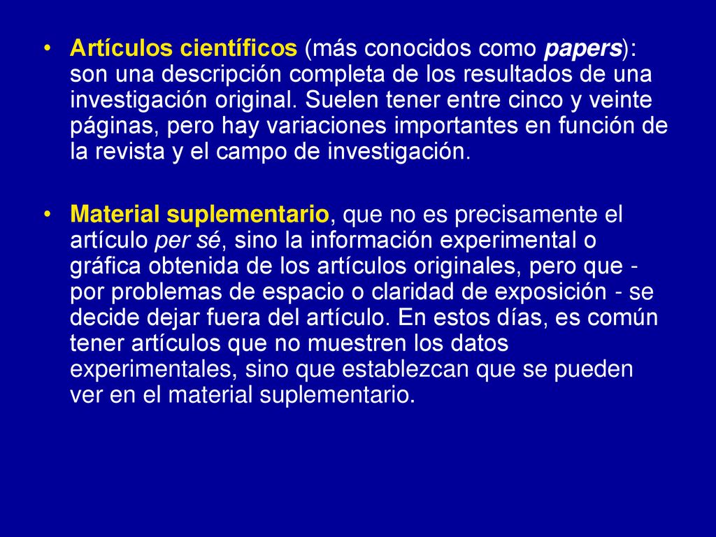 Artículos científicos (más conocidos como papers): son una descripción completa de los resultados de una investigación original. Suelen tener entre cinco y veinte páginas, pero hay variaciones importantes en función de la revista y el campo de investigación.
