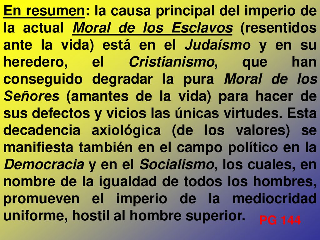 En resumen: la causa principal del imperio de la actual Moral de los Esclavos (resentidos ante la vida) está en el Judaísmo y en su heredero, el Cristianismo, que han conseguido degradar la pura Moral de los Señores (amantes de la vida) para hacer de sus defectos y vicios las únicas virtudes. Esta decadencia axiológica (de los valores) se manifiesta también en el campo político en la Democracia y en el Socialismo, los cuales, en nombre de la igualdad de todos los hombres, promueven el imperio de la mediocridad uniforme, hostil al hombre superior.