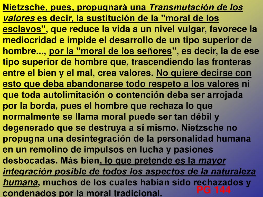 Nietzsche, pues, propugnará una Transmutación de los valores es decir, la sustitución de la moral de los esclavos , que reduce la vida a un nivel vulgar, favorece la mediocridad e impide el desarrollo de un tipo superior de hombre..., por la moral de los señores , es decir, la de ese tipo superior de hombre que, trascendiendo las fronteras entre el bien y el mal, crea valores. No quiere decirse con esto que deba abandonarse todo respeto a los valores ni que toda autolimitación o contención deba ser arrojada por la borda, pues el hombre que rechaza lo que normalmente se llama moral puede ser tan débil y degenerado que se destruya a sí mismo. Nietzsche no propugna una desintegración de la personalidad humana en un remolino de impulsos en lucha y pasiones desbocadas. Más bien, lo que pretende es la mayor integración posible de todos los aspectos de la naturaleza humana, muchos de los cuales habían sido rechazados y condenados por la moral tradicional.