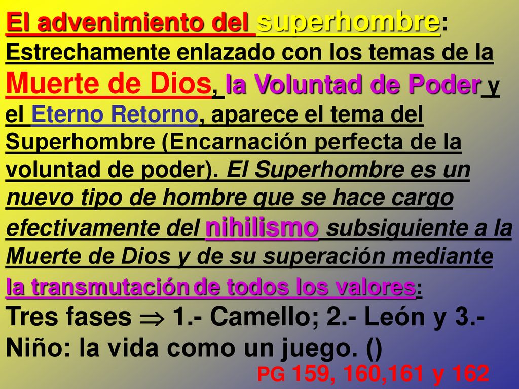 El advenimiento del superhombre: Estrechamente enlazado con los temas de la Muerte de Dios, la Voluntad de Poder y el Eterno Retorno, aparece el tema del Superhombre (Encarnación perfecta de la voluntad de poder). El Superhombre es un nuevo tipo de hombre que se hace cargo efectivamente del nihilismo subsiguiente a la Muerte de Dios y de su superación mediante la transmutación de todos los valores: Tres fases  1.- Camello; 2.- León y 3.- Niño: la vida como un juego. ()