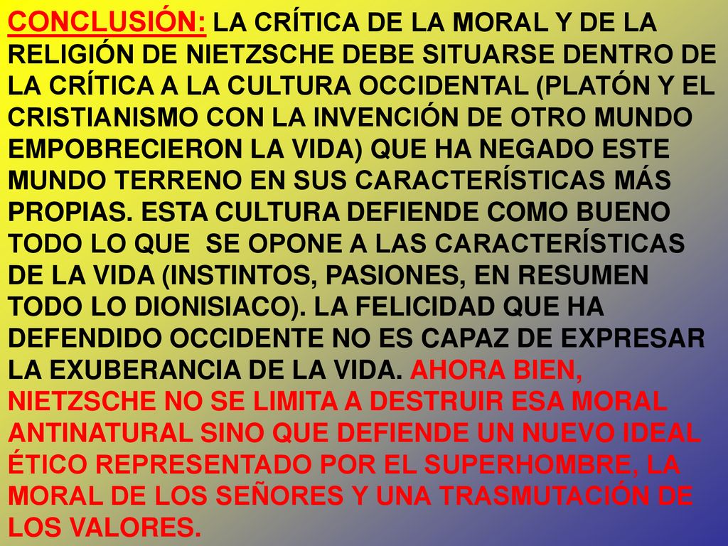 CONCLUSIÓN: LA CRÍTICA DE LA MORAL Y DE LA RELIGIÓN DE NIETZSCHE DEBE SITUARSE DENTRO DE LA CRÍTICA A LA CULTURA OCCIDENTAL (PLATÓN Y EL CRISTIANISMO CON LA INVENCIÓN DE OTRO MUNDO EMPOBRECIERON LA VIDA) QUE HA NEGADO ESTE MUNDO TERRENO EN SUS CARACTERÍSTICAS MÁS PROPIAS.