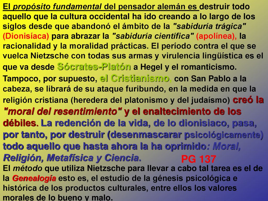 El propósito fundamental del pensador alemán es destruir todo aquello que la cultura occidental ha ido creando a lo largo de los siglos desde que abandonó el ámbito de la sabiduría trágica (Dionisíaca) para abrazar la sabiduría científica (apolínea), la racionalidad y la moralidad prácticas. El período contra el que se vuelca Nietzsche con todas sus armas y virulencia lingüística es el que va desde Sócrates‑Platón a Hegel y el romanticismo. Tampoco, por supuesto, el Cristianismo, con San Pablo a la cabeza, se librará de su ataque furibundo, en la medida en que la religión cristiana (heredera del platonismo y del judaísmo) creó la moral del resentimiento y el enaltecimiento de los débiles. La redención de la vida, de lo dionisiaco, pasa, por tanto, por destruir (desenmascarar psicológicamente) todo aquello que hasta ahora la ha oprimido: Moral, Religión, Metafísica y Ciencia.