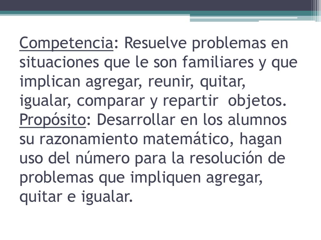 Competencia: Resuelve problemas en situaciones que le son familiares y que implican agregar, reunir, quitar, igualar, comparar y repartir objetos.