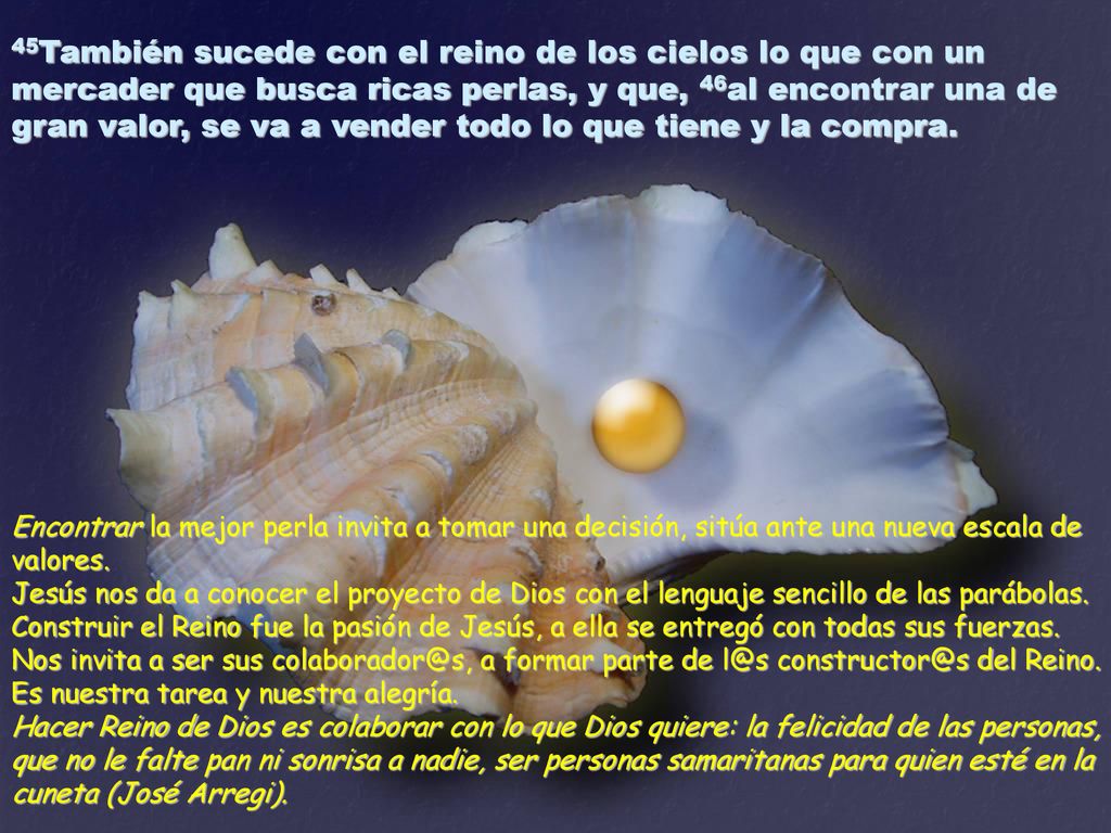 45También sucede con el reino de los cielos lo que con un mercader que busca ricas perlas, y que, 46al encontrar una de gran valor, se va a vender todo lo que tiene y la compra.