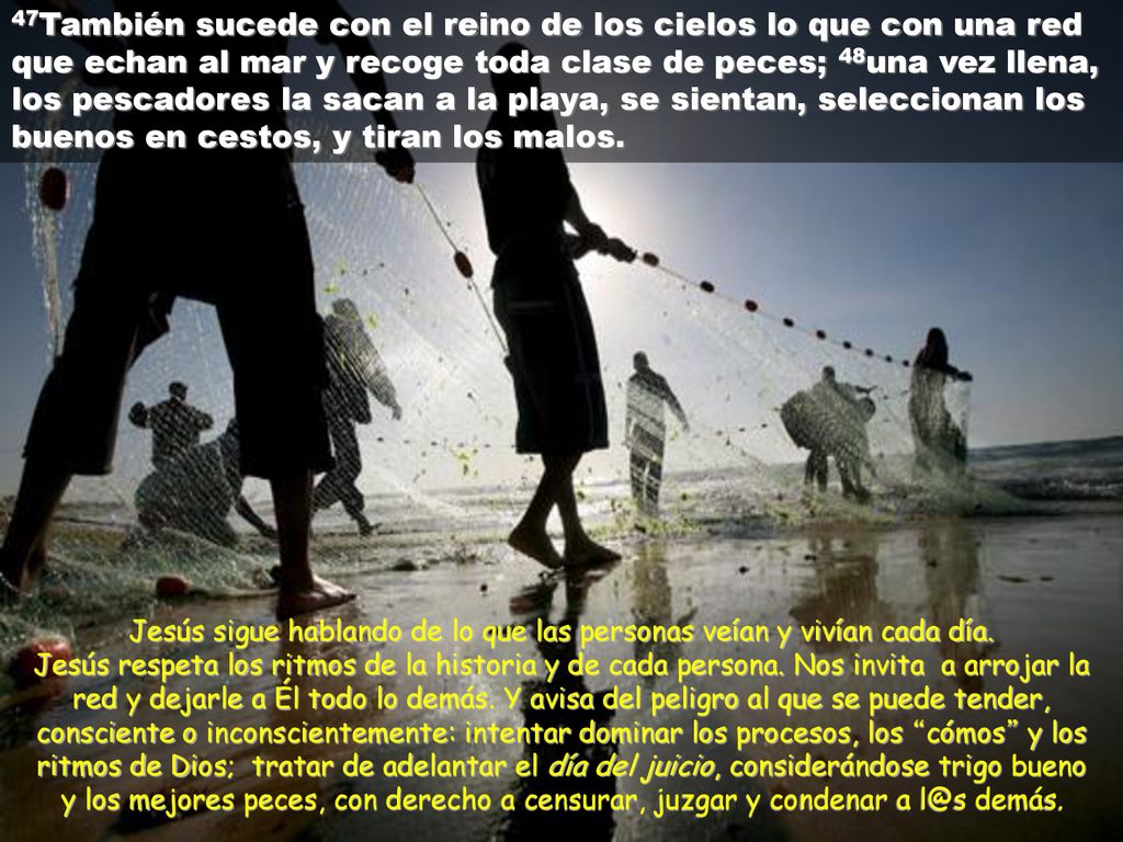 47También sucede con el reino de los cielos lo que con una red que echan al mar y recoge toda clase de peces; 48una vez llena, los pescadores la sacan a la playa, se sientan, seleccionan los buenos en cestos, y tiran los malos.