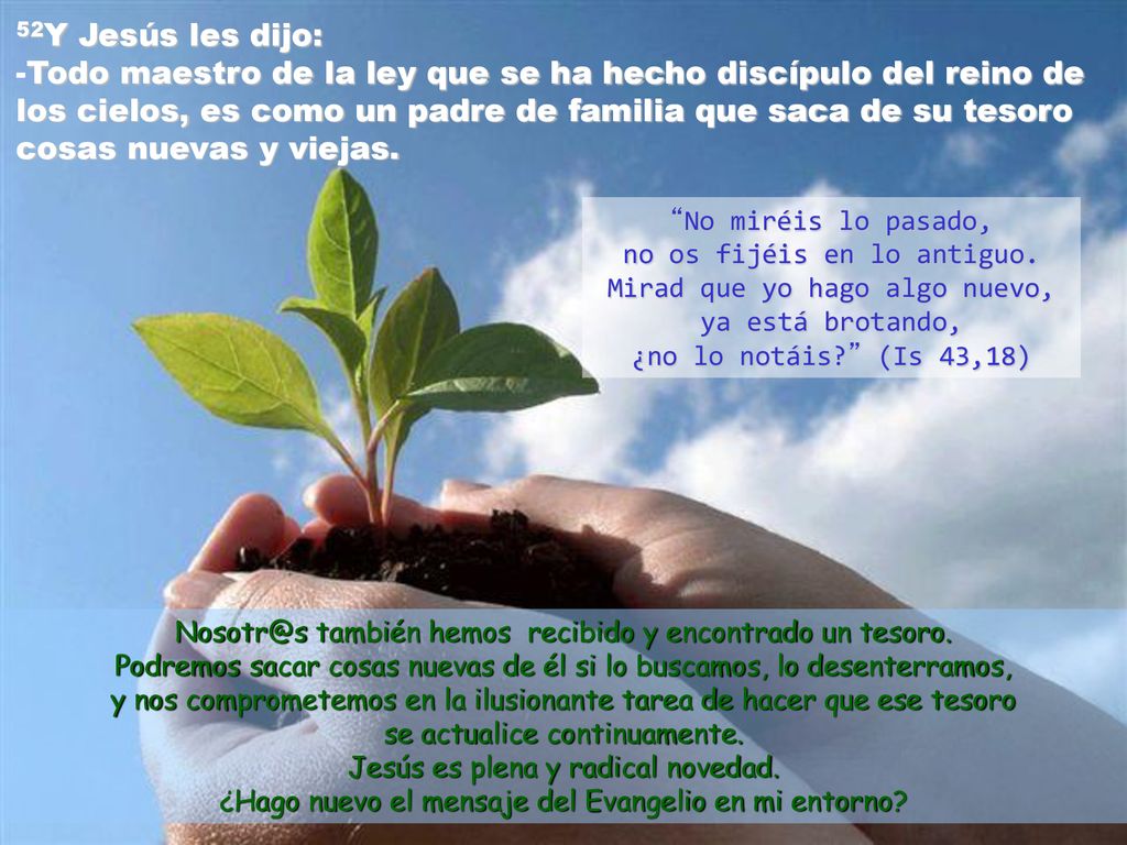 52Y Jesús les dijo: -Todo maestro de la ley que se ha hecho discípulo del reino de los cielos, es como un padre de familia que saca de su tesoro cosas nuevas y viejas.