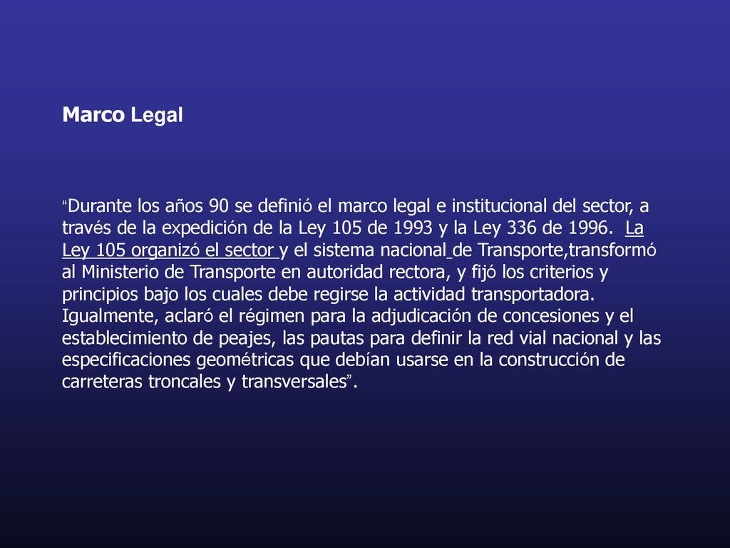 Marco Legal Durante los años 90 se definió el marco legal e institucional del sector, a través de la expedición de la Ley 105 de 1993 y la Ley 336 de 1996.