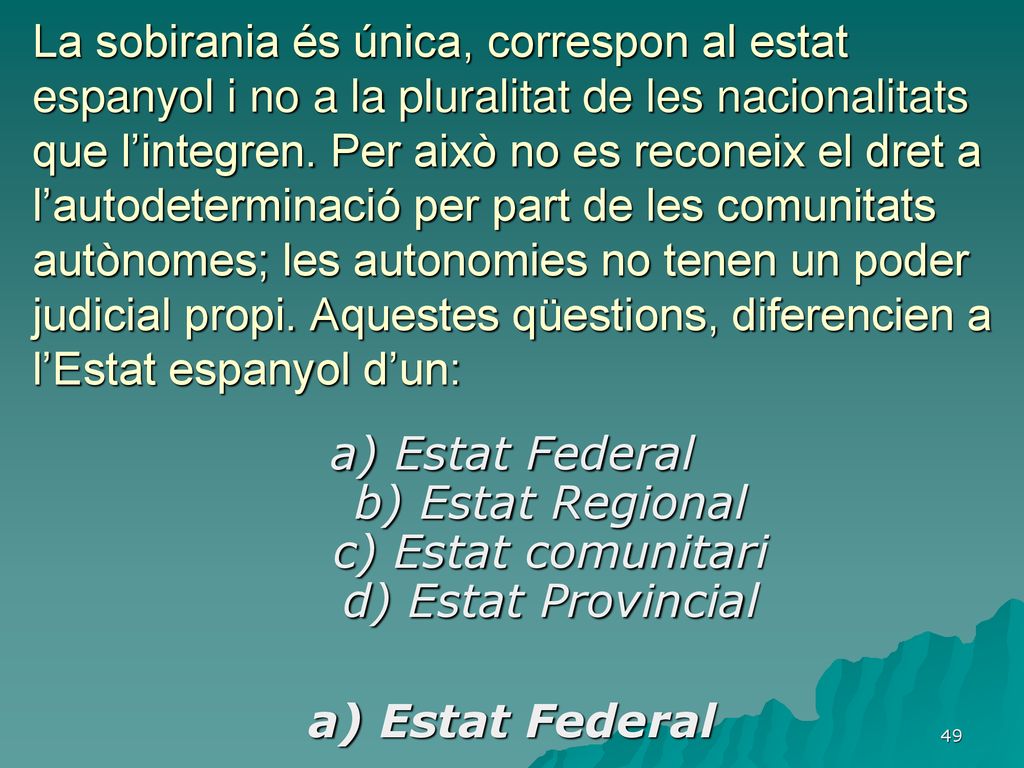 La sobirania és única, correspon al estat espanyol i no a la pluralitat de les nacionalitats que l’integren. Per això no es reconeix el dret a l’autodeterminació per part de les comunitats autònomes; les autonomies no tenen un poder judicial propi. Aquestes qüestions, diferencien a l’Estat espanyol d’un: