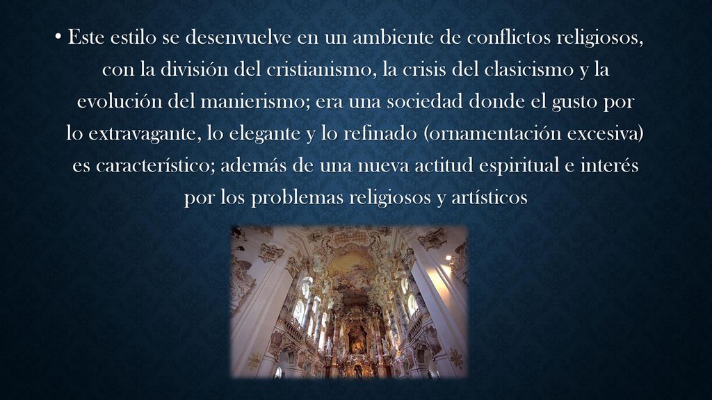 Este estilo se desenvuelve en un ambiente de conflictos religiosos, con la división del cristianismo, la crisis del clasicismo y la evolución del manierismo; era una sociedad donde el gusto por lo extravagante, lo elegante y lo refinado (ornamentación excesiva) es característico; además de una nueva actitud espiritual e interés por los problemas religiosos y artísticos