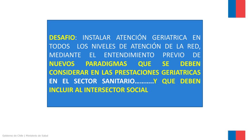 DESAFIO: INSTALAR ATENCIÓN GERIATRICA EN TODOS LOS NIVELES DE ATENCIÓN DE LA RED, MEDIANTE EL ENTENDIMIENTO PREVIO DE NUEVOS PARADIGMAS QUE SE DEBEN CONSIDERAR EN LAS PRESTACIONES GERIATRICAS EN EL SECTOR SANITARIO………..Y QUE DEBEN INCLUIR AL INTERSECTOR SOCIAL