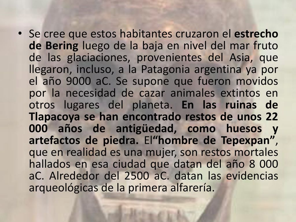 Se cree que estos habitantes cruzaron el estrecho de Bering luego de la baja en nivel del mar fruto de las glaciaciones, provenientes del Asia, que llegaron, incluso, a la Patagonia argentina ya por el año 9000 aC.
