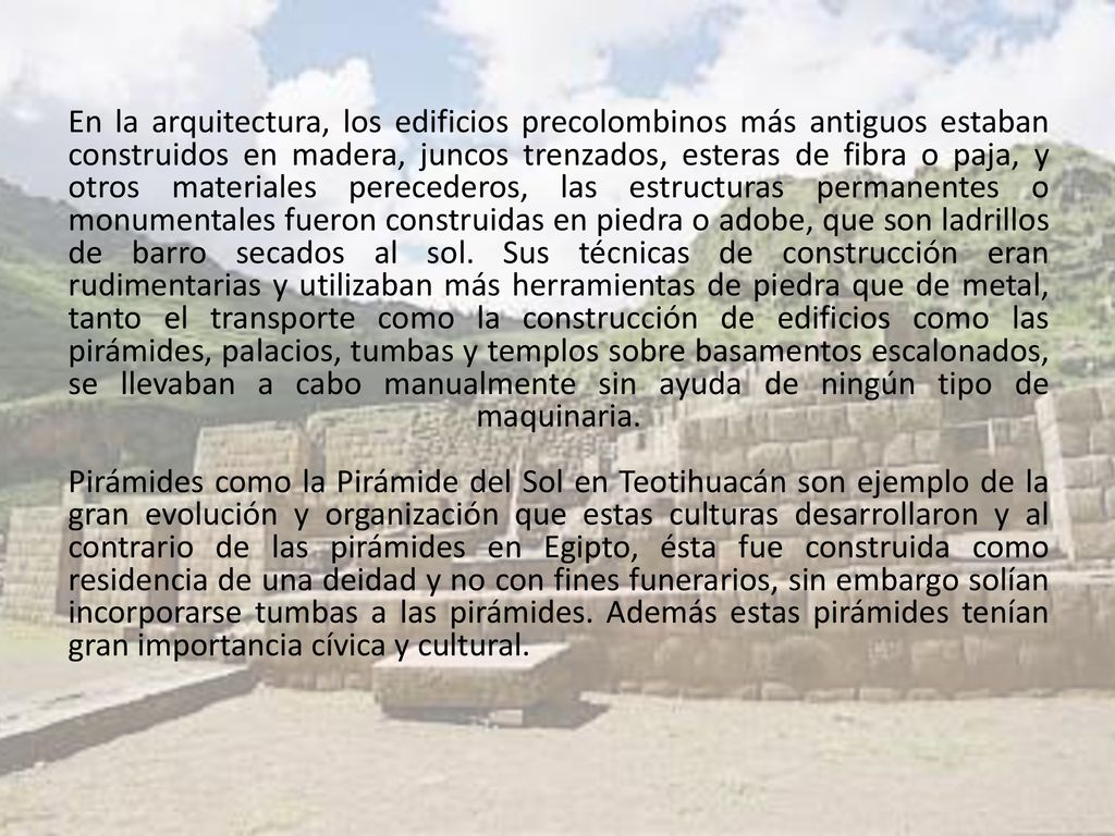 En la arquitectura, los edificios precolombinos más antiguos estaban construidos en madera, juncos trenzados, esteras de fibra o paja, y otros materiales perecederos, las estructuras permanentes o monumentales fueron construidas en piedra o adobe, que son ladrillos de barro secados al sol.