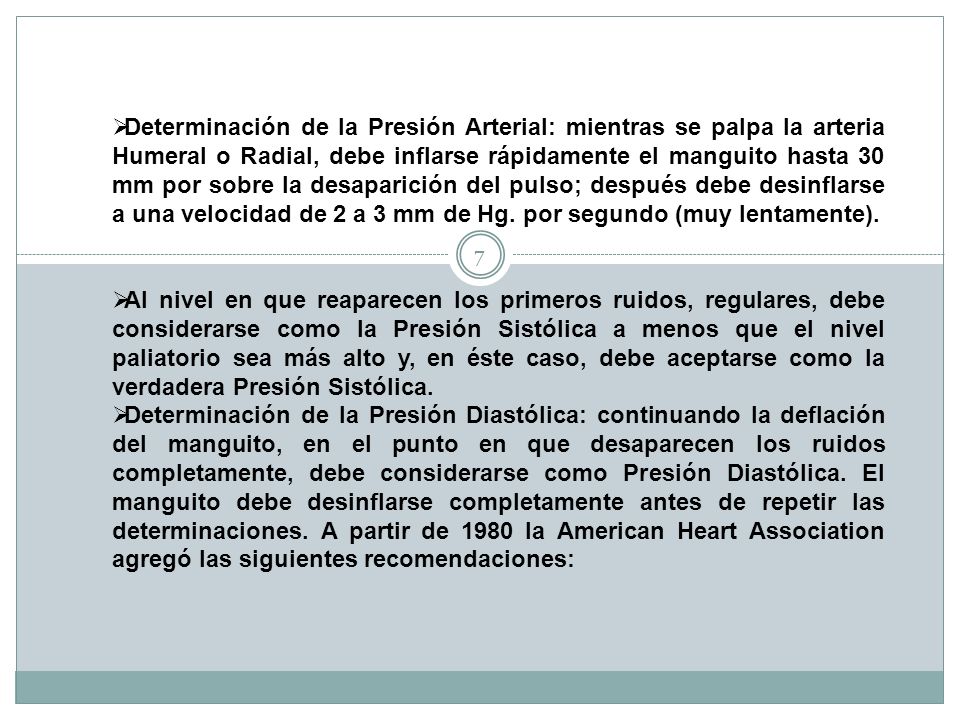 Determinación de la Presión Arterial: mientras se palpa la arteria Humeral o Radial, debe inflarse rápidamente el manguito hasta 30 mm por sobre la desaparición del pulso; después debe desinflarse a una velocidad de 2 a 3 mm de Hg. por segundo (muy lentamente).
