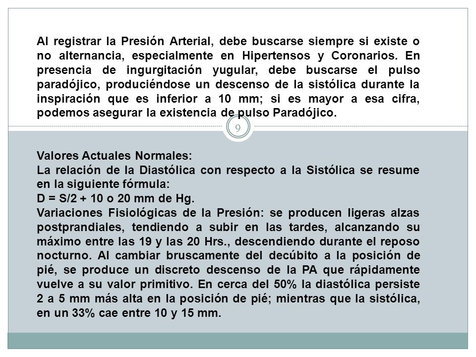 Al registrar la Presión Arterial, debe buscarse siempre si existe o no alternancia, especialmente en Hipertensos y Coronarios. En presencia de ingurgitación yugular, debe buscarse el pulso paradójico, produciéndose un descenso de la sistólica durante la inspiración que es inferior a 10 mm; si es mayor a esa cifra, podemos asegurar la existencia de pulso Paradójico.