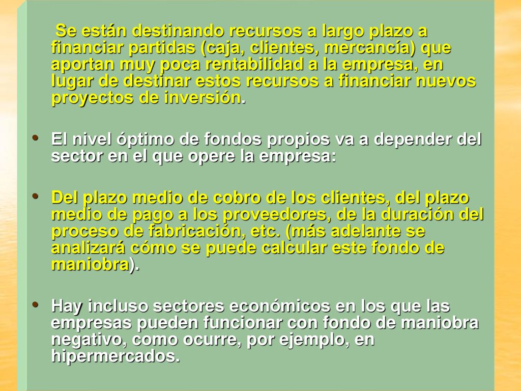 Se están destinando recursos a largo plazo a financiar partidas (caja, clientes, mercancía) que aportan muy poca rentabilidad a la empresa, en lugar de destinar estos recursos a financiar nuevos proyectos de inversión.