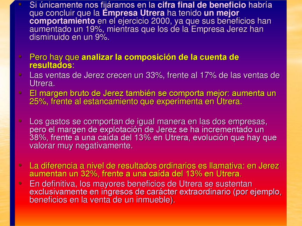 Si únicamente nos fijáramos en la cifra final de beneficio habría que concluir que la Empresa Utrera ha tenido un mejor comportamiento en el ejercicio 2000, ya que sus beneficios han aumentado un 19%, mientras que los de la Empresa Jerez han disminuido en un 9%.
