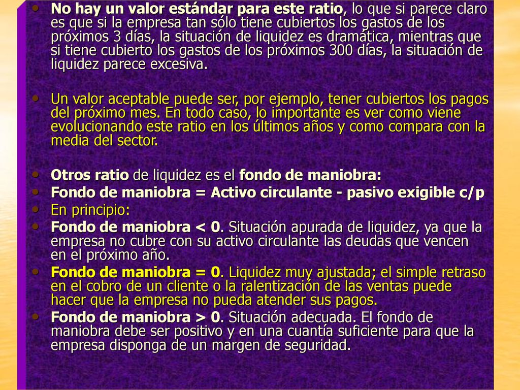 No hay un valor estándar para este ratio, lo que si parece claro es que si la empresa tan sólo tiene cubiertos los gastos de los próximos 3 días, la situación de liquidez es dramática, mientras que si tiene cubierto los gastos de los próximos 300 días, la situación de liquidez parece excesiva.