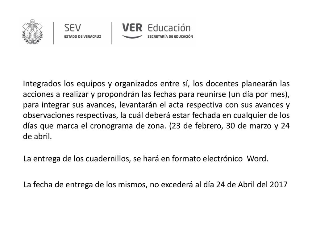 Integrados los equipos y organizados entre sí, los docentes planearán las acciones a realizar y propondrán las fechas para reunirse (un día por mes), para integrar sus avances, levantarán el acta respectiva con sus avances y observaciones respectivas, la cuál deberá estar fechada en cualquier de los días que marca el cronograma de zona. (23 de febrero, 30 de marzo y 24 de abril.