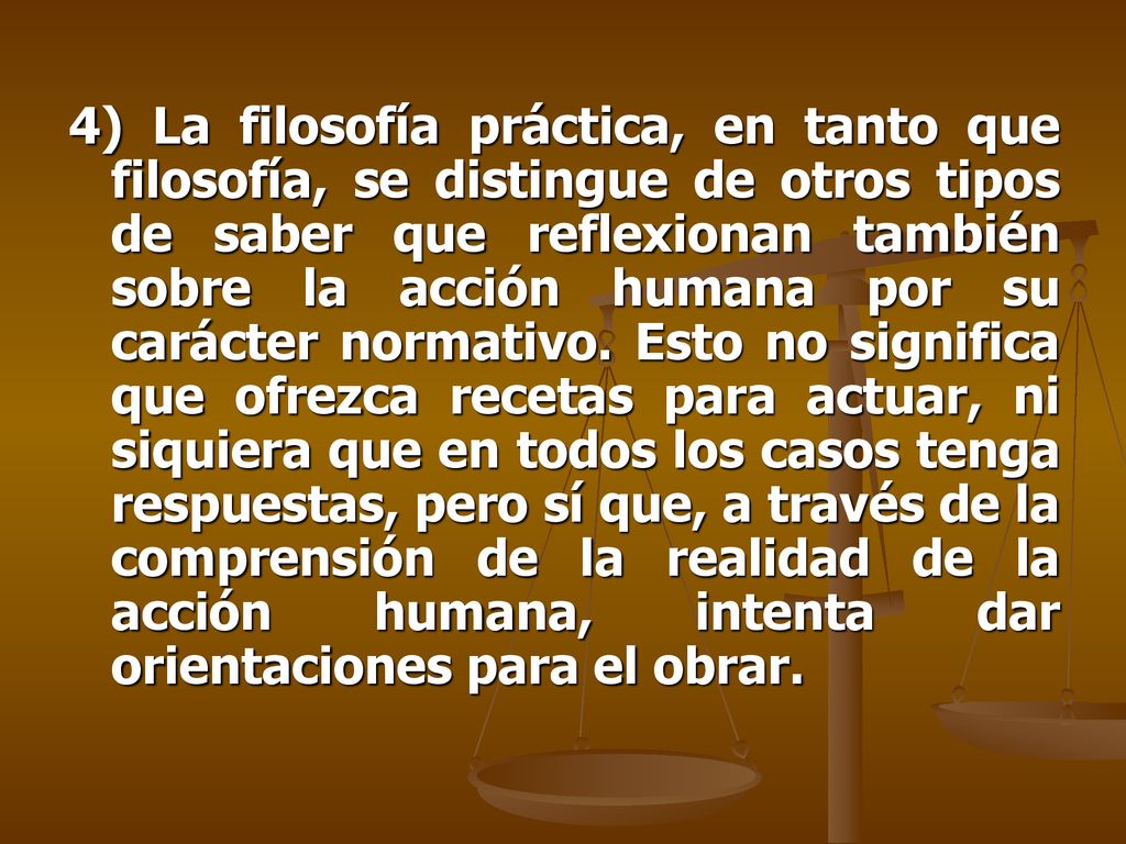 4) La filosofía práctica, en tanto que filosofía, se distingue de otros tipos de saber que reflexionan también sobre la acción humana por su carácter normativo.