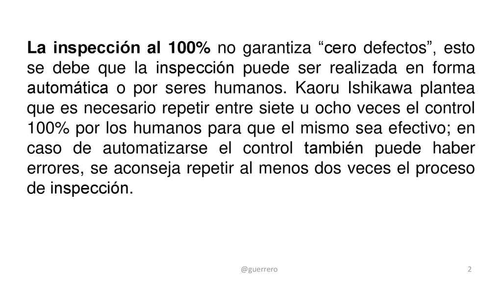 La inspección al 100% no garantiza cero defectos , esto se debe que la inspección puede ser realizada en forma automática o por seres humanos. Kaoru Ishikawa plantea que es necesario repetir entre siete u ocho veces el control 100% por los humanos para que el mismo sea efectivo; en caso de automatizarse el control también puede haber errores, se aconseja repetir al menos dos veces el proceso de inspección.
