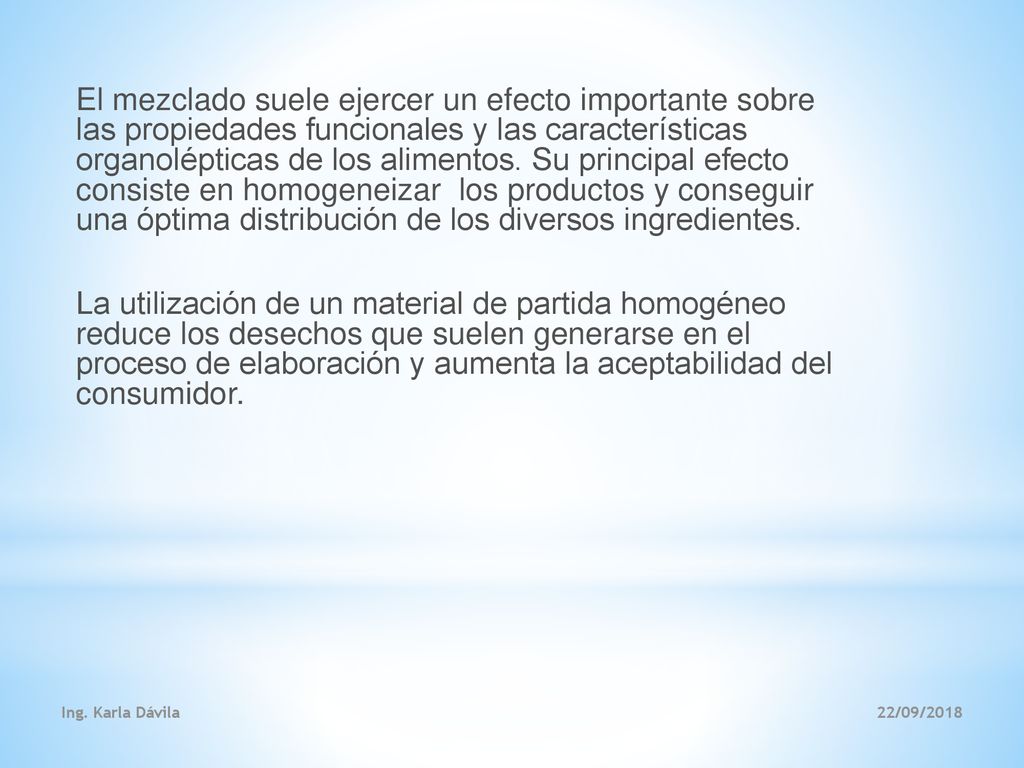 El mezclado suele ejercer un efecto importante sobre las propiedades funcionales y las características organolépticas de los alimentos. Su principal efecto consiste en homogeneizar los productos y conseguir una óptima distribución de los diversos ingredientes. La utilización de un material de partida homogéneo reduce los desechos que suelen generarse en el proceso de elaboración y aumenta la aceptabilidad del consumidor.