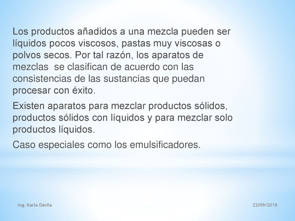 Los productos añadidos a una mezcla pueden ser líquidos pocos viscosos, pastas muy viscosas o polvos secos. Por tal razón, los aparatos de mezclas se clasifican de acuerdo con las consistencias de las sustancias que puedan procesar con éxito. Existen aparatos para mezclar productos sólidos, productos sólidos con líquidos y para mezclar solo productos líquidos. Caso especiales como los emulsificadores.