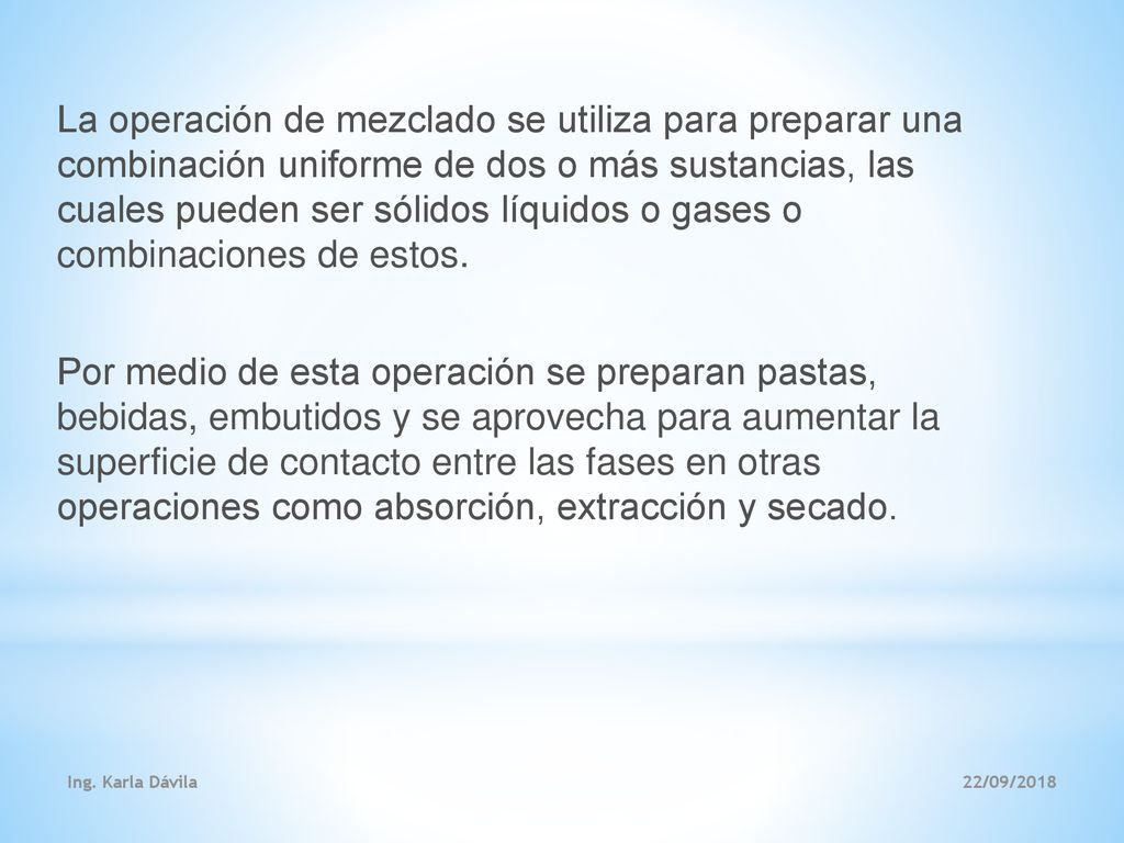 La operación de mezclado se utiliza para preparar una combinación uniforme de dos o más sustancias, las cuales pueden ser sólidos líquidos o gases o combinaciones de estos. Por medio de esta operación se preparan pastas, bebidas, embutidos y se aprovecha para aumentar la superficie de contacto entre las fases en otras operaciones como absorción, extracción y secado.