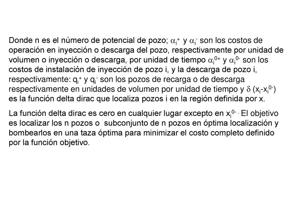 Donde n es el número de potencial de pozo; ai+ y ai- son los costos de operación en inyección o descarga del pozo, respectivamente por unidad de volumen o inyección o descarga, por unidad de tiempo ai0+ y ai0- son los costos de instalación de inyección de pozo i, y la descarga de pozo i, respectivamente: qi+ y qi- son los pozos de recarga o de descarga respectivamente en unidades de volumen por unidad de tiempo y d (xi-xi0-) es la función delta dirac que localiza pozos i en la región definida por x.