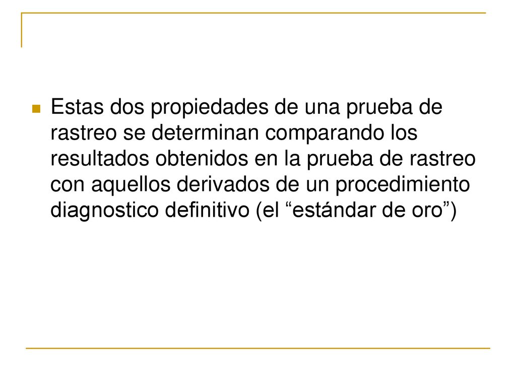 Estas dos propiedades de una prueba de rastreo se determinan comparando los resultados obtenidos en la prueba de rastreo con aquellos derivados de un procedimiento diagnostico definitivo (el estándar de oro )