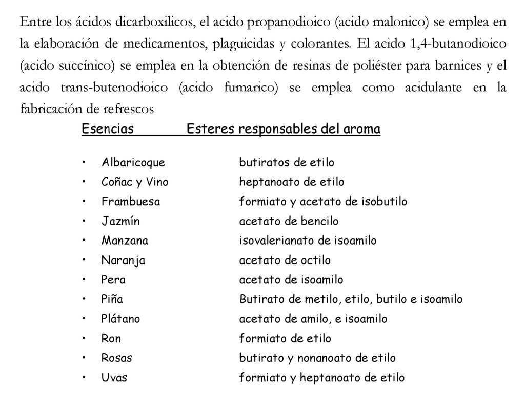 Entre los ácidos dicarboxilicos, el acido propanodioico (acido malonico) se emplea en la elaboración de medicamentos, plaguicidas y colorantes. El acido 1,4-butanodioico (acido succínico) se emplea en la obtención de resinas de poliéster para barnices y el acido trans-butenodioico (acido fumarico) se emplea como acidulante en la fabricación de refrescos
