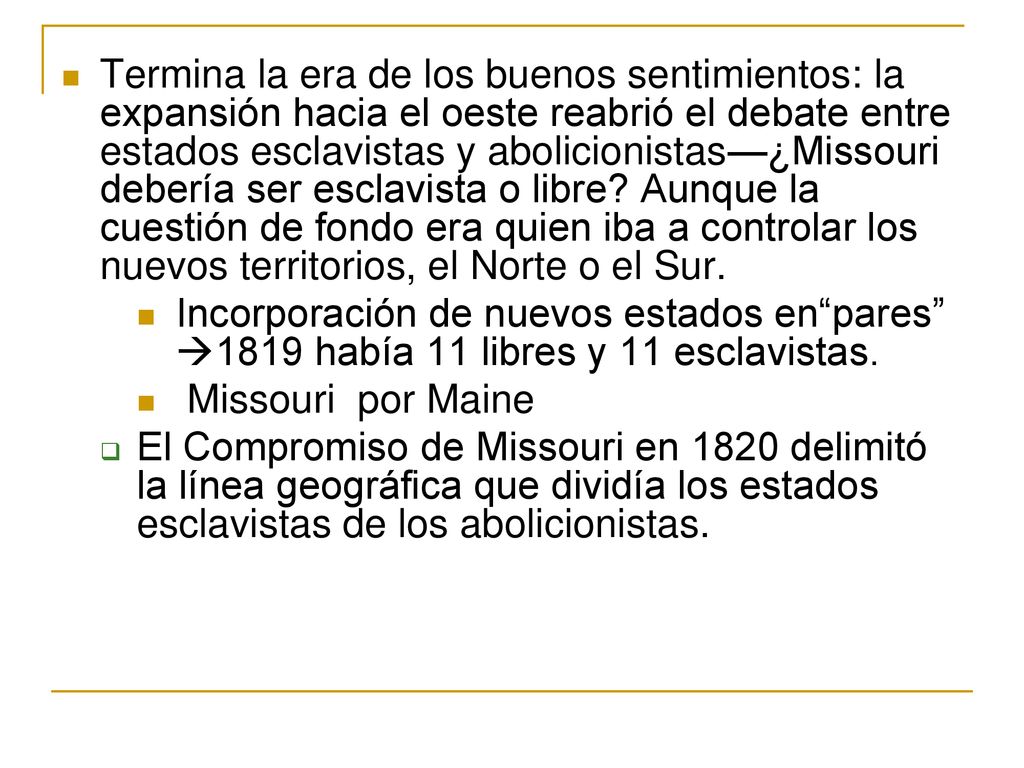 Termina la era de los buenos sentimientos: la expansión hacia el oeste reabrió el debate entre estados esclavistas y abolicionistas—¿Missouri debería ser esclavista o libre Aunque la cuestión de fondo era quien iba a controlar los nuevos territorios, el Norte o el Sur.