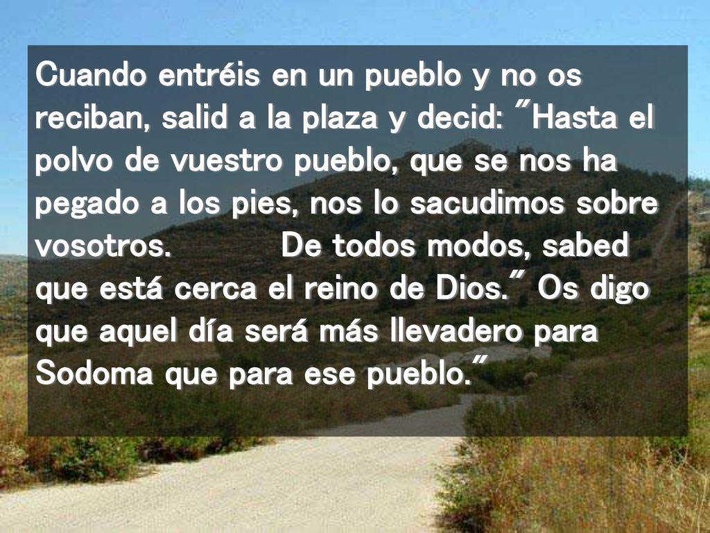 Cuando entréis en un pueblo y no os reciban, salid a la plaza y decid: Hasta el polvo de vuestro pueblo, que se nos ha pegado a los pies, nos lo sacudimos sobre vosotros.