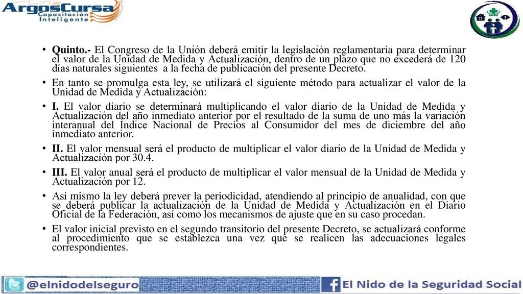 Quinto.- El Congreso de la Unión deberá emitir la legislación reglamentaria para determinar el valor de la Unidad de Medida y Actualización, dentro de un plazo que no excederá de 120 días naturales siguientes a la fecha de publicación del presente Decreto.