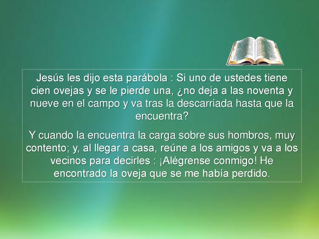 Jesús les dijo esta parábola : Si uno de ustedes tiene cien ovejas y se le pierde una, ¿no deja a las noventa y nueve en el campo y va tras la descarriada hasta que la encuentra