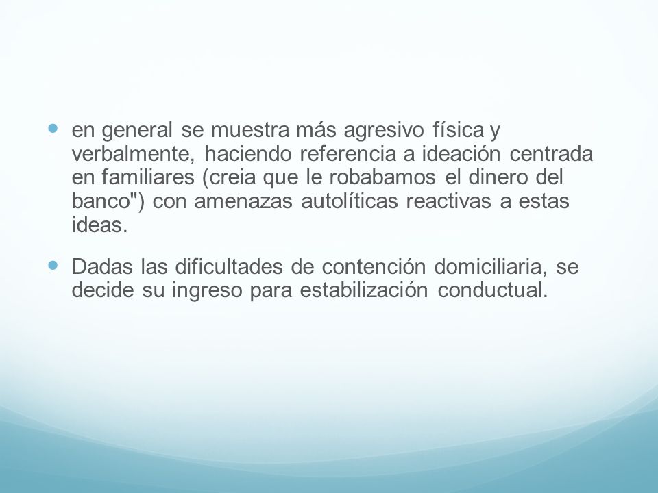 en general se muestra más agresivo física y verbalmente, haciendo referencia a ideación centrada en familiares (creia que le robabamos el dinero del banco ) con amenazas autolíticas reactivas a estas ideas.