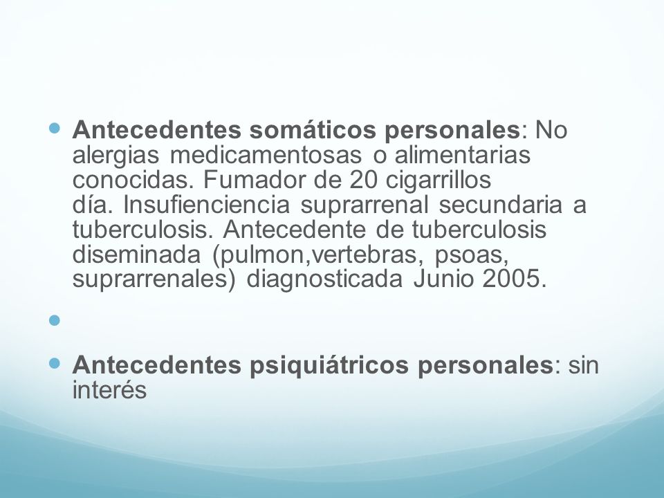 Antecedentes somáticos personales: No alergias medicamentosas o alimentarias conocidas. Fumador de 20 cigarrillos día. Insufienciencia suprarrenal secundaria a tuberculosis. Antecedente de tuberculosis diseminada (pulmon,vertebras, psoas, suprarrenales) diagnosticada Junio 2005.