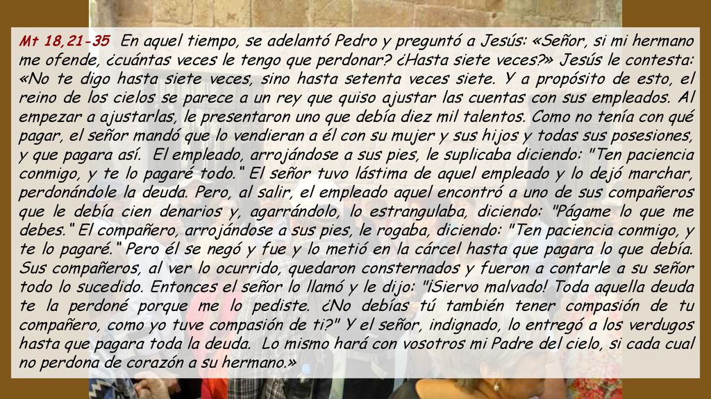 Mt 18,21-35 En aquel tiempo, se adelantó Pedro y preguntó a Jesús: «Señor, si mi hermano me ofende, ¿cuántas veces le tengo que perdonar.