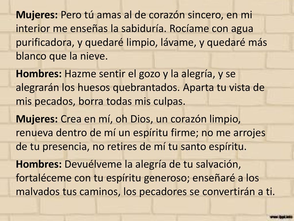 Mujeres: Pero tú amas al de corazón sincero, en mi interior me enseñas la sabiduría. Rocíame con agua purificadora, y quedaré limpio, lávame, y quedaré más blanco que la nieve.
