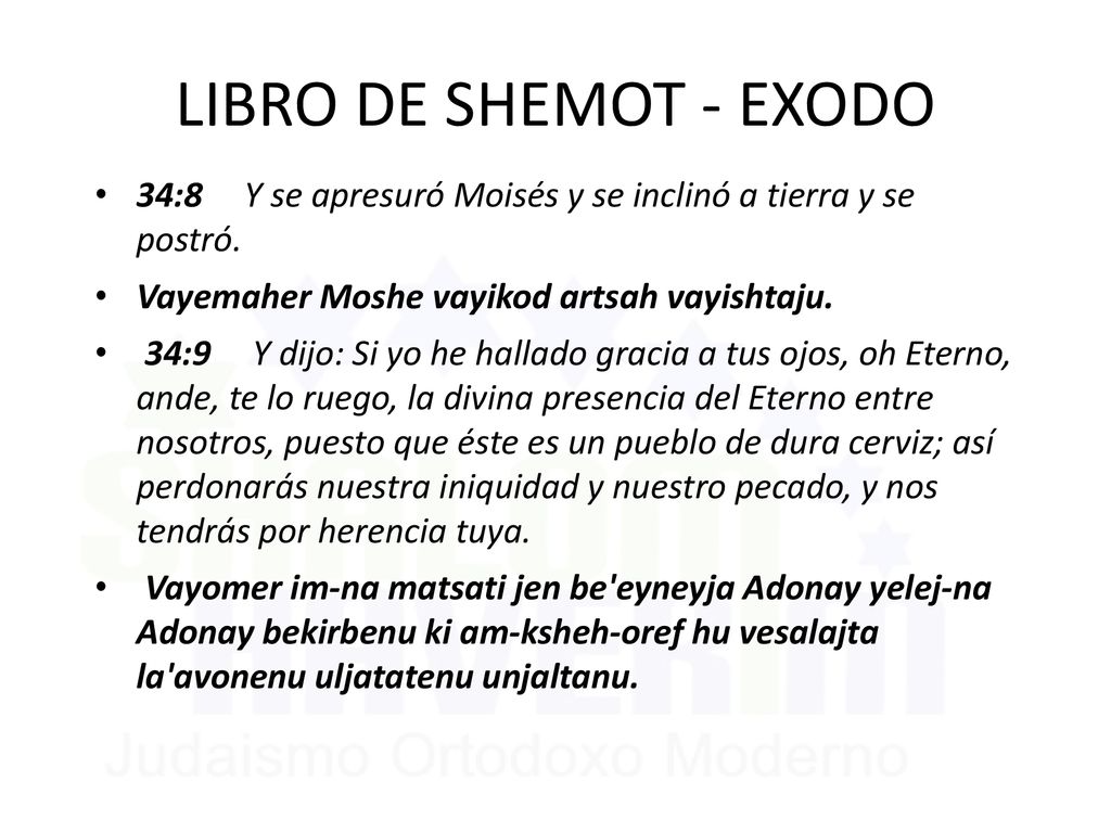 LIBRO DE SHEMOT - EXODO 34:8 Y se apresuró Moisés y se inclinó a tierra y se postró. Vayemaher Moshe vayikod artsah vayishtaju.