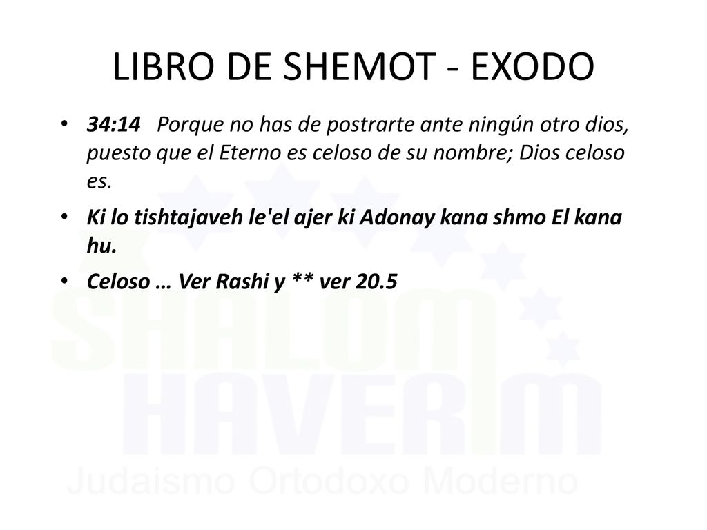 LIBRO DE SHEMOT - EXODO 34:14 Porque no has de postrarte ante ningún otro dios, puesto que el Eterno es celoso de su nombre; Dios celoso es.