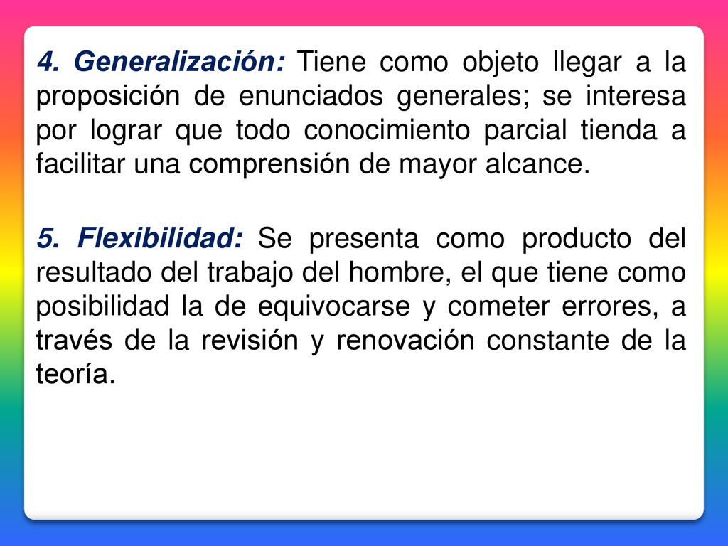 4. Generalización: Tiene como objeto llegar a la proposición de enunciados generales; se interesa por lograr que todo conocimiento parcial tienda a facilitar una comprensión de mayor alcance.