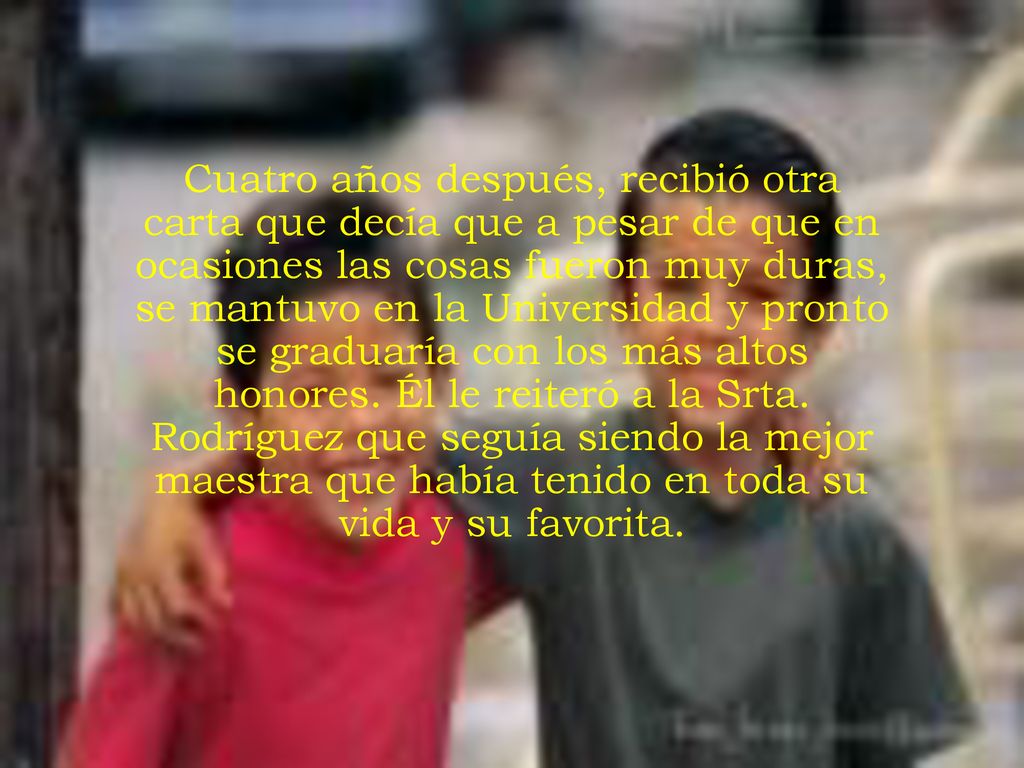 Cuatro años después, recibió otra carta que decía que a pesar de que en ocasiones las cosas fueron muy duras, se mantuvo en la Universidad y pronto se graduaría con los más altos honores.
