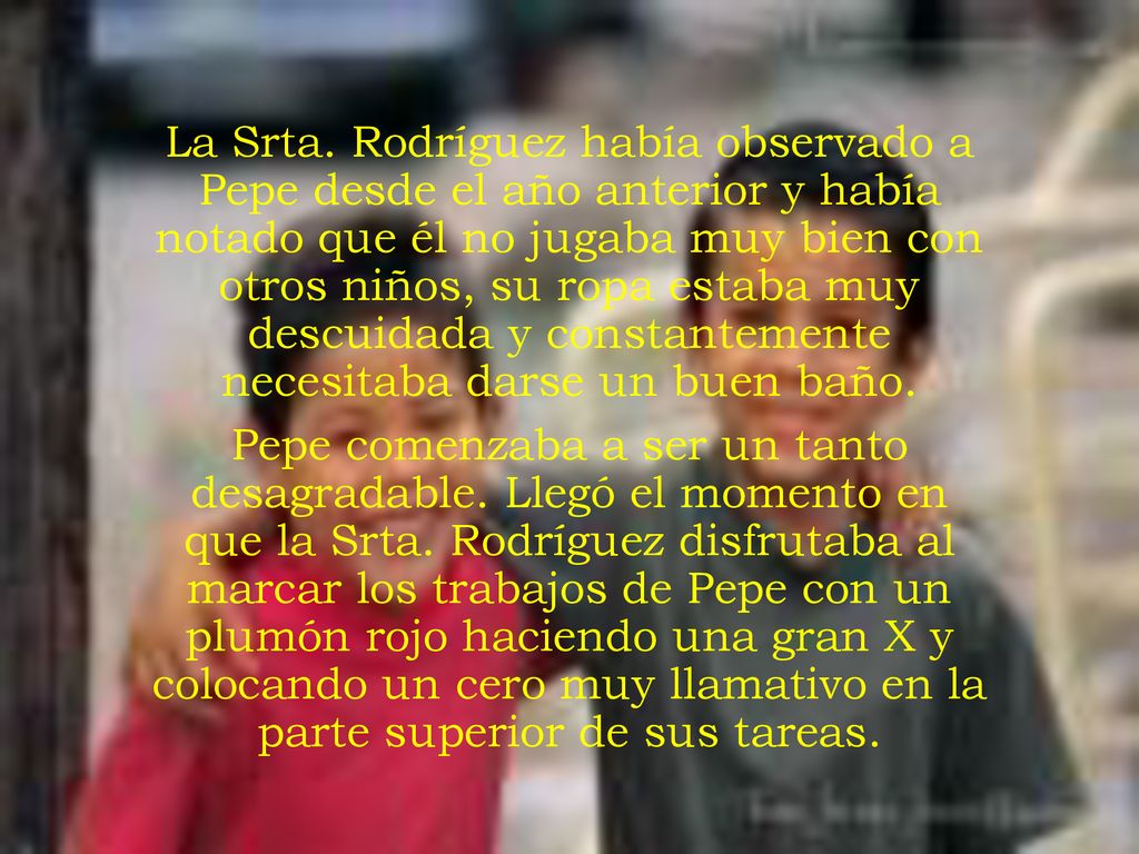 La Srta. Rodríguez había observado a Pepe desde el año anterior y había notado que él no jugaba muy bien con otros niños, su ropa estaba muy descuidada y constantemente necesitaba darse un buen baño.