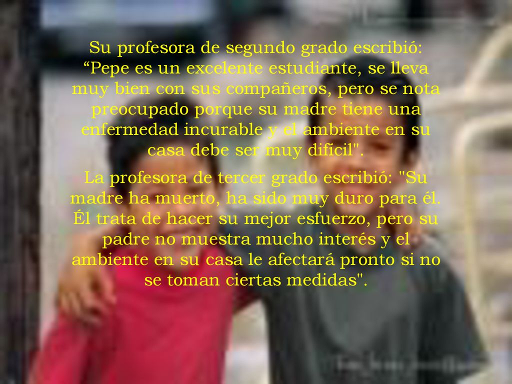 Su profesora de segundo grado escribió: Pepe es un excelente estudiante, se lleva muy bien con sus compañeros, pero se nota preocupado porque su madre tiene una enfermedad incurable y el ambiente en su casa debe ser muy difícil .